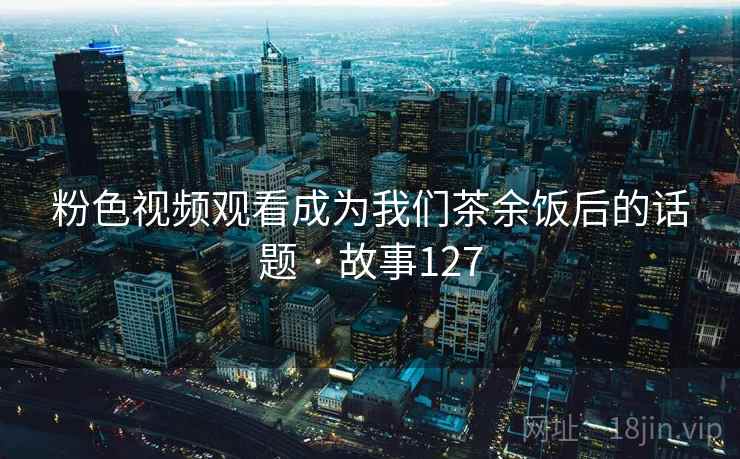 粉色视频观看成为我们茶余饭后的话题 · 故事127