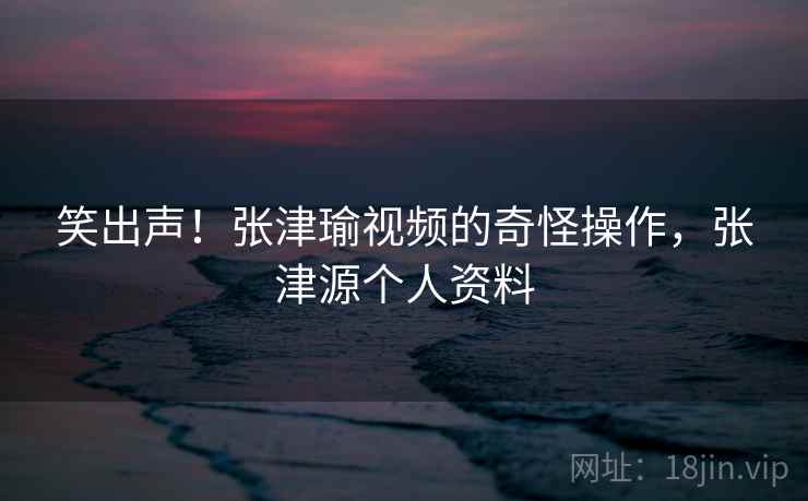 笑出声！张津瑜视频的奇怪操作，张津源个人资料