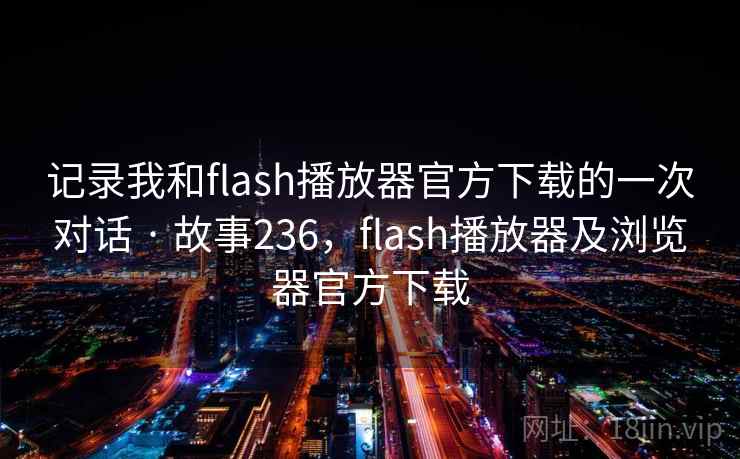 记录我和flash播放器官方下载的一次对话 · 故事236，flash播放器及浏览器官方下载