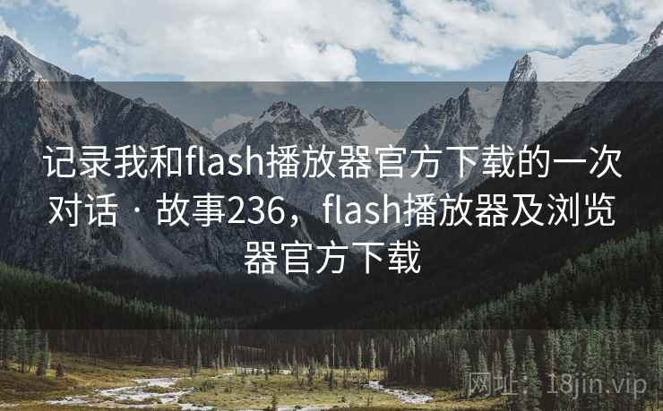 记录我和flash播放器官方下载的一次对话 · 故事236，flash播放器及浏览器官方下载