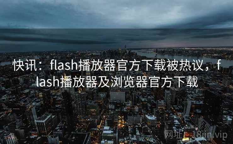 快讯：flash播放器官方下载被热议，flash播放器及浏览器官方下载