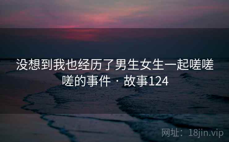 没想到我也经历了男生女生一起嗟嗟嗟的事件 · 故事124