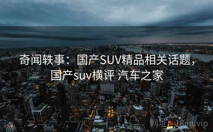 奇闻轶事：国产SUV精品相关话题，国产suv横评 汽车之家