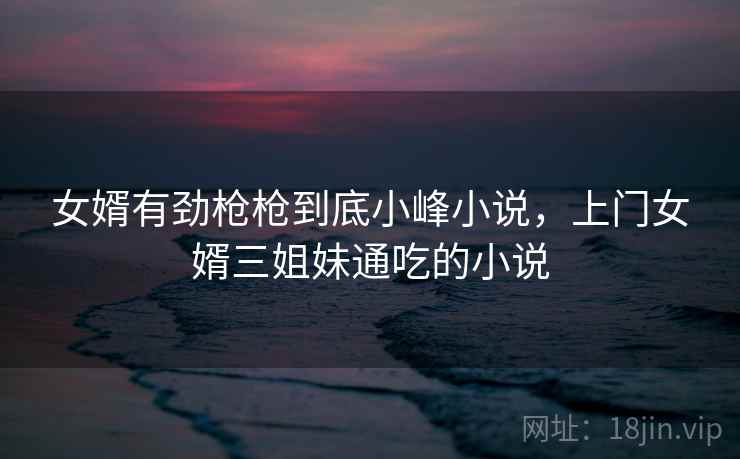 女婿有劲枪枪到底小峰小说，上门女婿三姐妹通吃的小说  第2张