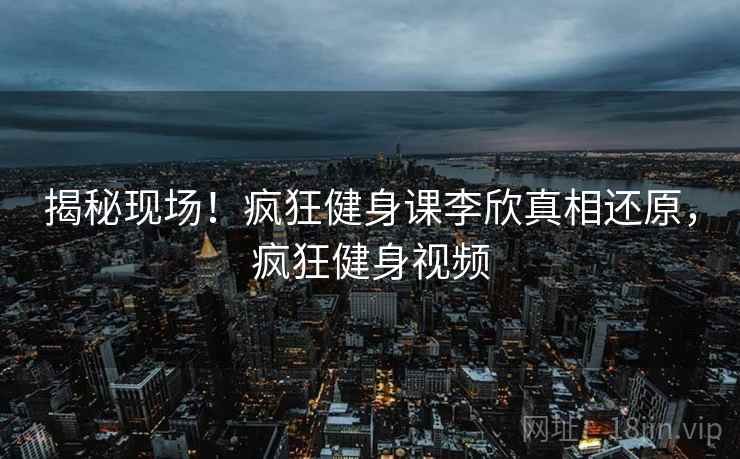 揭秘现场！疯狂健身课李欣真相还原，疯狂健身视频