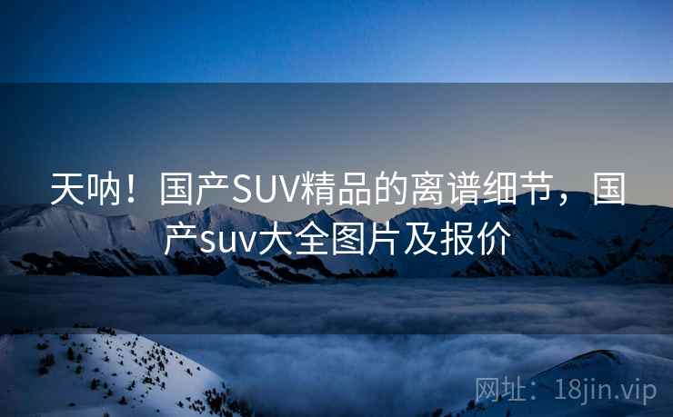 天呐！国产SUV精品的离谱细节，国产suv大全图片及报价