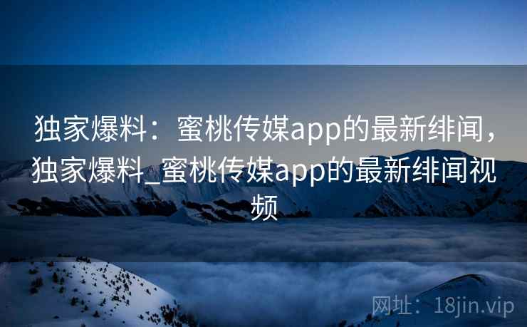 独家爆料：蜜桃传媒app的最新绯闻，独家爆料_蜜桃传媒app的最新绯闻视频