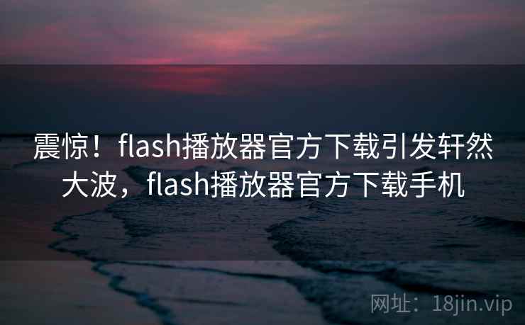 震惊！flash播放器官方下载引发轩然大波，flash播放器官方下载手机