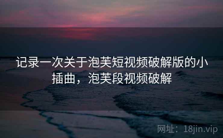 记录一次关于泡芙短视频破解版的小插曲，泡芙段视频破解