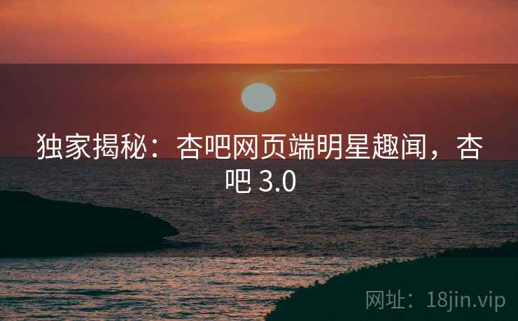 独家揭秘：杏吧网页端明星趣闻，杏吧 3.0