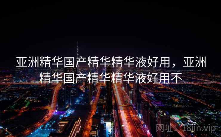 亚洲精华国产精华精华液好用，亚洲精华国产精华精华液好用不