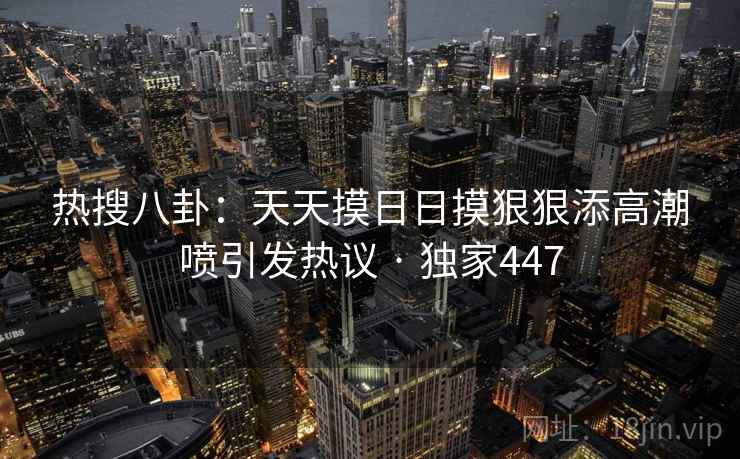 热搜八卦：天天摸日日摸狠狠添高潮喷引发热议 · 独家447