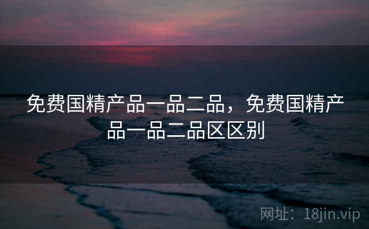 免费国精产品一品二品，免费国精产品一品二品区区别