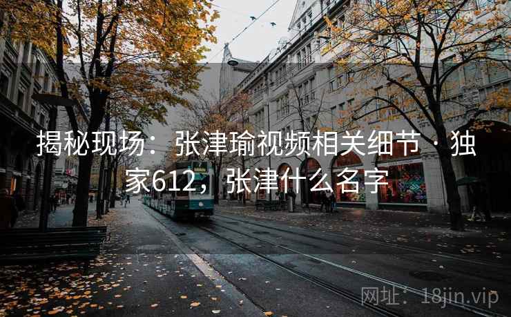揭秘现场：张津瑜视频相关细节 · 独家612，张津什么名字