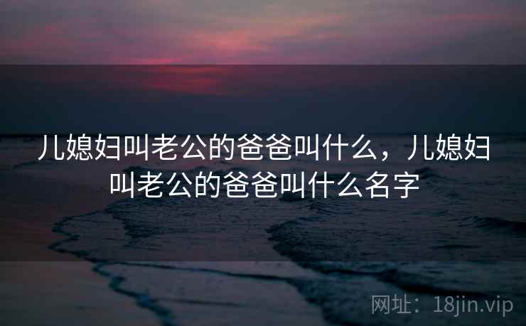 儿媳妇叫老公的爸爸叫什么，儿媳妇叫老公的爸爸叫什么名字