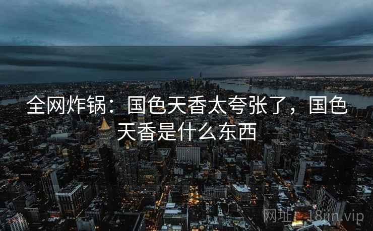 全网炸锅：国色天香太夸张了，国色天香是什么东西