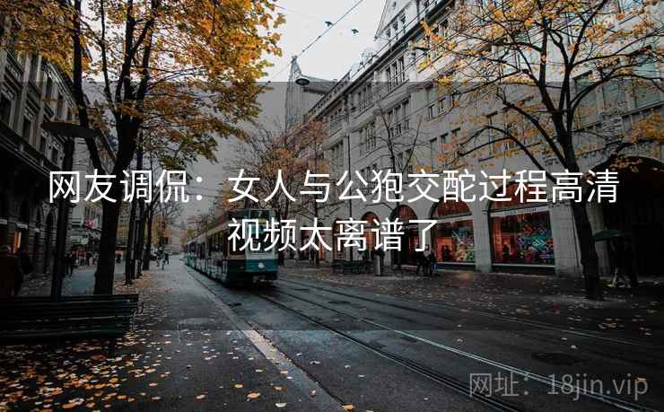 网友调侃：女人与公狍交酡过程高清视频太离谱了