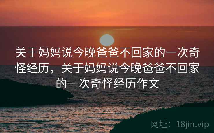 关于妈妈说今晚爸爸不回家的一次奇怪经历，关于妈妈说今晚爸爸不回家的一次奇怪经历作文